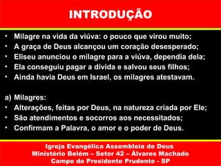 INTRODUÇÃO
•    Milagre na vida da viúva: o pouco que virou muito;
•    A graça de Deus alcançou um coração desesperado;
•    Eliseu anunciou o milagre para a viúva, dependia dela;
•    Ela conseguiu pagar a dívida e salvou seus filhos;
•    Ainda havia Deus em Israel, os milagres atestavam.

a)   Milagres:
•    Alterações, feitas por Deus, na natureza criada por Ele;
•    São atendimentos e socorros aos necessitados;
•    Confirmam a Palavra, o amor e o poder de Deus.

              Igreja Evangélica Assembleia de Deus
          Ministério Belém – Setor 42 – Álvares Machado
                Campo de Presidente Prudente - SP
 