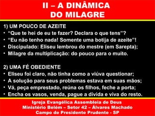 II – A DINÂMICA
                  DO MILAGRE
1) UM POUCO DE AZEITE
• “Que te hei de eu te fazer? Declara o que tens”?
• “Eu não tenho nada! Somente uma botija de azeite”!
• Discipulado: Eliseu lembrou do mestre (em Sarepta);
• Milagre da multiplicação: do pouco para o muito.

2) UMA FÉ OBEDIENTE
• Eliseu foi claro, não tinha como a viúva questionar;
• A solução para seus problemas estava em suas mãos;
• Vá, peça emprestado, reúna os filhos, feche a porta;
• Encha os vasos, venda, pague a dívida e viva do resto.
           Igreja Evangélica Assembleia de Deus
       Ministério Belém – Setor 42 – Álvares Machado
             Campo de Presidente Prudente - SP
 
