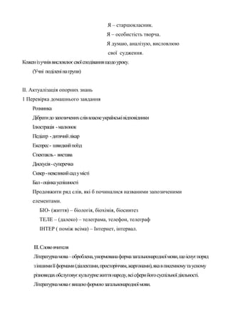 Я – старшокласник.
                                         Я – особистість творча.
                                         Я думаю, аналізую, висловлюю
                                          свої судження.
Кожен із учнів висловлює свої сподівання щодо уроку.
     (Учні поділені на групи)


ІІ. Актуалізація опорних знань
1 Перевірка домашнього завдання
     Розминка
     Дібрати до запозичених слів власне українські відповідники
     Ілюстрація - малюнок
     Педіатр - дитячий лікар
     Експрес - швидкий поїзд
     Спектакль - вистава
     Дискусія - суперечка
     Сквер - невеликий сад у місті
     Бал - оцінка успішності
     Продовжити ряд слів, які б починалися названими запозиченими
     елементами.
        БІО- (життя) – біологія, біохімія, біосинтез
        ТЕЛЕ – (далеко) – телеграма, телефон, телеграф
        ІНТЕР ( поміж всіма) – Інтернет, інтервал.


     ІІІ. Слово вчителя
     Літературна мова – оброблена, унормована форма загальнонародної мови, що існує поряд
     з іншими її формами (діалектами, просторіччям, жаргонами), яка в писемному та усному
     різновидах обслуговує культурне життя народу, всі сфери його суспільної діяльності.
     Літературна мова є вищою формою загальнонародної мови.
 