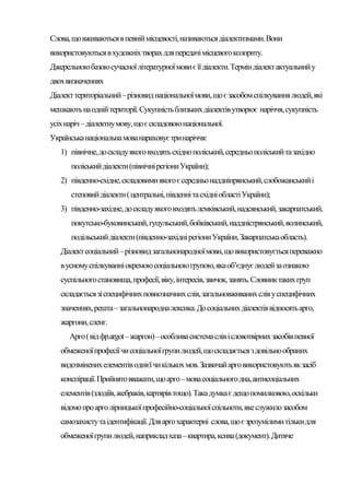 Слова, що вживаються в певній місцевості, називаються діалектизмами. Вони
використовуються в художніх творах для передачі місцевого колориту.
Джерельною базою сучасної літературної мови є її діалекти. Термін діалект актуальний у
двох визначеннях
Діалект територіальний – різновид національної мови, що є засобом спілкування людей, які
мешкають на одній території. Сукупність близьких діалектів утворює наріччя, сукупність
усіх наріч – діалектну мову, що є складовою національної.
Українська національна мова нараховує три наріччя:
   1) північне, до складу якого входять східно поліський, середньо поліський та західно
      поліський діалекти (північні регіони України);
   2) південно-східне, складовими якого є середньо наддніпрянський, слобожанський і
      степовий діалекти ( центральні, південні та східні області України);
   3) південно-західне, до складу якого входять лемківський, надсянський, закарпатський,
      покутсько-буковинський, гуцульський, бойківський, наддністрянський, волинський,
      подільський діалекти (південно-західні регіони України, Закарпатська область).
   Діалект соціальний – різновид загальнонародної мови, що використовується переважно
   в усному спілкуванні окремою соціальною групою, яка об’єднує людей за ознакою
   суспільного становища, професії, віку, інтересів, звичок, занять. Словник таких груп
   складається зі специфічних повнозначних слів, загальновживаних слів у специфічних
   значеннях, решта – загальнонародна лексика. До соціальних діалектів відносять арго,
   жаргони, сленг.
      Арго ( від фр.argot – жаргон) – особлива система слів і словотвірних засобів певної
   обмеженої професії чи соціальної групи людей, що складається з довільно обраних
   видозмінених елементів однієї чи кількох мов. Зазвичай арго використовують як засіб
   конспірації. Прийнято вважати, що арго – мова соціального дна, антисоціальних
   елементів (злодіїв, жебраків, картярів тощо). Така думка є дещо помилковою, оскільки
   відомо про арго лірницької професійно-соціальної спільноти, яке служило засобом
   самозахисту та ідентифікації. Для арго характерні слова, що є зрозумілими тільки для
   обмеженої групи людей, наприклад хаза – квартира, ксива (документ). Дитяче
 