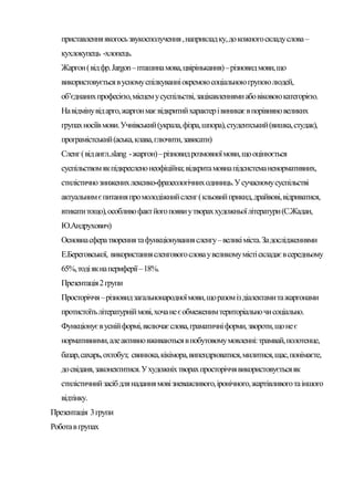 приставлення якогось звукосполучення , наприклад ку, до кожного складу слова –
   кухлокупець -хлопець.
   Жаргон ( від фр. Jargon – пташина мова, цвірінькання) – різновид мови, що
   використовується в усному спілкуванні окремою соціальною групою людей,
   об’єднаних професією, місцем у суспільстві, зацікавленнями або віковою категорією.
   На відміну від арго, жаргон має відкритий характер і виникає в порівняно великих
   групах носіїв мови. Учнівський (украла, фізра, шпора), студентський (вишка, студак),
   програмістський (аська, клава, глючити, зависати)
   Сленг ( від англ..slang - жаргон) – різновид розмовної мови, що оцінюється
   суспільством як підкреслено неофіційна; відкрита мовна підсистема ненормативних,
   стилістично знижених лексико-фразеологічних одиниць. У сучасному суспільстві
   актуальним є питання про молодіжний сленг ( кльовий прикид, драйвові, відриватися,
   втикати тощо), особливо факт його появи у творах художньої літератури (С.Жадан,
   Ю.Андрухович)
   Основна сфера творення та функціонування сленгу – великі міста. За дослідженнями
   Е.Береговської, використання сленгового слова у великому місті складає в середньому
   65%, тоді як на периферії – 18%.
   Презентація 2 групи
   Просторіччя – різновид загальнонародної мови, що разом із діалектами та жаргонами
   протистоїть літературній мові, хоча не є обмеженим територіально чи соціально.
   Функціонує в усній формі, включає слова, граматичні форми, звороти, що не є
   нормативними, але активно вживаються в побутовому мовленні: трамвай, полотенце,
   базар, сахарь, охтобуз; свинюка, кікімора, випендрюватися, милитися, щас, понімаєте,
   до свіданя, законектитися. У художніх творах просторіччя використовується як
   стилістичний засіб для надання мові зневажливого, іронічного, жартівливого та іншого
   відтінку.
Презентація 3 групи
Робота в групах
 