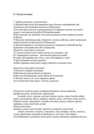 ІV. Тренувальні вправи.


1. Знайдіть речення з діалектизмом:
А Пишний крислатий дуб привертав увагу багатьох мандрівників, які
цікавляться пам’ятниками минулого (І.Шаповал).
Б Я почав прислухатися та роздивлятися й незабаром помітив, що голоси
лунали з молдавської колиби (М.Коцюбинський).
В Під стріхами хат дбайливі господині розвішали кетяги червоної калини
(І.Цюпа).
Г Вкладали кореневища аїру в бурдюки з водою, щоб вода довго залишалася
свіжою завдяки дії фітонцидів (Л.Павленко).
Д Звичай щедрувати і частково колядувати і віншувати на Новий рік був
переважно землеробським (Я.Головацький).
Діалектне слово вжито в реченні
А І легеня сопілка плаче, неначе вітер, що схитнувсь у яр.
Б У мармурових курганах – розм’яклий характер осоння.
В І вірш твій вирвався без титла, і дух твій вирвався з тенет.
Г Орел впинався кігтями в рамено.
Д Наші пращури давні вміли твердо тримати в десницях мечі.

Діалектне слово вжито в реченні
А Отож-бо ти файно наговорив.
Б Поспільство розступилось на аршини.
В На стелі був барельєф: сцена виїзду на полювання.
Г Молодії ланіти, очі і уста марніють зримо.
Д І на оновленій землі врага не буде, супостата.



Розподіліть слова на групи за сферою вживання: загальновживані,
професіоналізми, діалектизми, жаргонізми.
    Гострий, когут, діаметр, сьогодні, босака, щастя, ліжко, бульба, кабак,
народ, дослідження, бакси, дзеркало, прикол, аудит, сніговий, тачка, комета,
багрина, імпорт, ґринджоли, кльовий, пательня, радість, вакуум, предки,
маржина, слива, клінічний, універ.
Фізкультхвилинка
Запишіть слова у три колонки: архаїзми, історизми, неологізми
    Лакей, глаголити, холдинг, ламінувати, ложе, боярин, ланіти, ленінізм,
чумак, креативних, кошовий, піднебесність, кольчуга, міні-маркет,
політінформація, дощовиця, бутік, ректи, жупан, кріпацтво, правиця, волость.
 