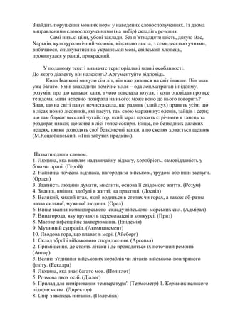 Знайдіть порушення мовних норм у наведених словосполученнях. Із двома
виправленими словосполученнями (на вибір) складіть речення.
       Самі низькі ціни, убові заклади, без п’ятнадцяти шість, дякую Вас,
Харьків, культурологічний чоловік, відсилаю листа, з семидесятью учнями,
вибачаюся, спілкуватися на українській мові, свійський хлопець,
прокинулася у ранці, прикрасний.

     У поданому тексті визначте територіальні мовні особливості.
До якого діалекту він належить? Аргументуйте відповідь.
      Коли Іванкові минуло сім літ, він вже дивився на світ інакше. Він знав
уже багато. Умів знаходити помічне зілля – ода лен,матриган і підойму,
розумів, про що канькає каня, з чого повстала зозуля, і коли оповідав про все
те вдома, мати непевно позирала на нього: може воно до нього говорить?
Знав, що на світі панує нечиста сила, що радник (злий дух) править усім; що
в лісах повно лісовиків, які пасуть там свою маржинку: оленів, зайців і серн;
що там блукає веселий чугайстер, який зараз просить стрічного в танець та
роздирає нявки; що живе в лісі голос сокири. Вище, по безводних далеких
недеях, нявки розводять свої безконечні танки, а по скелях ховається щезник
(М.Коцюбинський. «Тіні забутих предків»).


 Назвати одним словом.
1. Людина, яка виявляє надзвичайну відвагу, хоробрість, самовідданість у
бою чи праці. (Герой)
2. Найвища почесна відзнака, нагорода за військові, трудові або інші заслуги.
(Орден)
3. Здатність людини думати, мислити, основа її свідомого життя. (Розум)
4. Знання, вміння, здобуті в житті, на практиці. (Досвід)
5. Великий, хижий птах, який водиться в степах чи горах, а також об-разна
назва сильної, мужньої людини. (Орел)
6. Вище звання командирського .складу військово-морських сил. (Адмірал)
7. Винагорода, яку вручають переможцеві в конкурсі. (Приз)
8. Масове інфекційне захворювання. (Епідемія)
9. Музичний супровід. (Акомпанемент)
10. Льодова гора, що плаває в морі. (Айсберг)
1. Склад зброї і військового спорядження. (Арсенал)
2. Приміщення, де стоять літаки і де проводиться їх поточний ремонті
(Ангар)
3. Великі з'єднання військових кораблів чи літаків військово-повітряного
флоту. (Ескадра)
4. Людина, яка знає багато мов. (Поліглот)
5. Розмова двох осіб. (Діалог)
6. Прилад для вимірювання температури'. (Термометр) 1. Керівник великого
підприємства. (Директор)
8. Спір з якогось питання. (Полеміка)
 