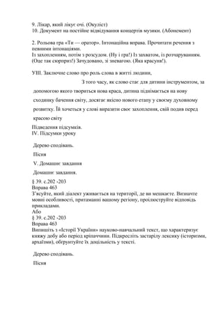 9. Лікар, який лікує очі. (Окуліст)
10. Документ на постійне відвідування концертів музики. (Абонемент)

2. Рольова гра «Ти — оратор». Інтонаційна вправа. Прочитати речення з
певними інтонаціями.
Із захопленням, потім з розсудом. (Ну і гра!) Із захватом, із розчаруванням.
(Оце так сюрприз!) Зачудовано, зі зневагою. (Яка красуня!).

УІІІ. Заключне слово про роль слова в житті людини,
                      З того часу, як слово стає для дитини інструментом, за
допомогою якого твориться нова краса, дитина піднімається на нову
сходинку бачення світу, досягає якісно нового етапу у своєму духовному
розвитку. Їй хочеться у слові виразити своє захоплення, свій подив перед
красою світу
Підведення підсумків.
IV. Підсумки уроку

Дерево сподівань.
Пісня
V. Домашнє завдання
Домашнє завдання.
§ 39. с.202 -203
Вправа 463
З’ясуйте, який діалект уживається на території, де ви мешкаєте. Визначте
мовні особливості, притаманні вашому регіону, проілюструйте відповідь
прикладами.
Або
§ 39. с.202 -203
Вправа 463
Випишіть з «Історії України» науково-навчальний текст, що характеризує
княжу добу або період кріпаччини. Підкресліть застарілу лексику (історизми,
архаїзми), обґрунтуйте їх доцільність у тексті.

Дерево сподівань.
Пісня
 
