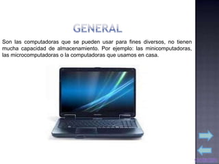 Son las computadoras que se pueden usar para fines diversos, no tienen
mucha capacidad de almacenamiento. Por ejemplo: las minicomputadoras,
las microcomputadoras o la computadoras que usamos en casa.
 