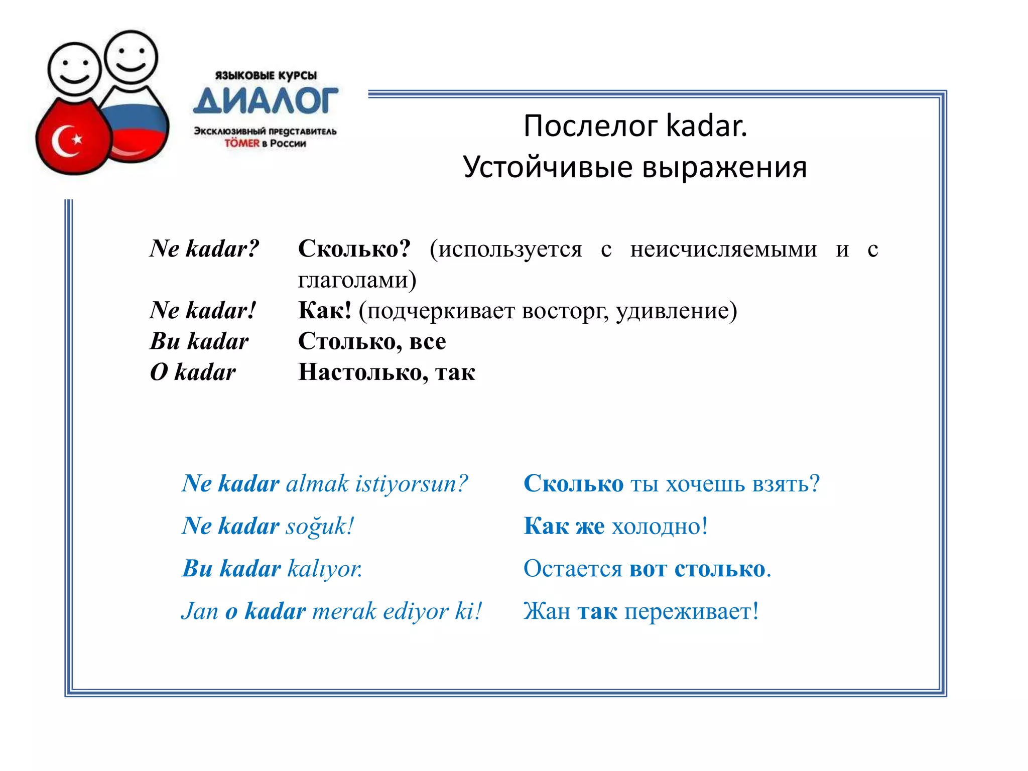 Послелог kadar.
                            Устойчивые выражения

Ne kadar?   Сколько? (используется с неисчисляемыми и с
            глаголами)
Ne kadar!   Как! (подчеркивает восторг, удивление)
Bu kadar    Столько, все
O kadar     Настолько, так



  Ne kadar almak istiyorsun?     Сколько ты хочешь взять?
  Ne kadar soğuk!                Как же холодно!
  Bu kadar kalıyor.              Остается вот столько.
  Jan o kadar merak ediyor ki!   Жан так переживает!
 