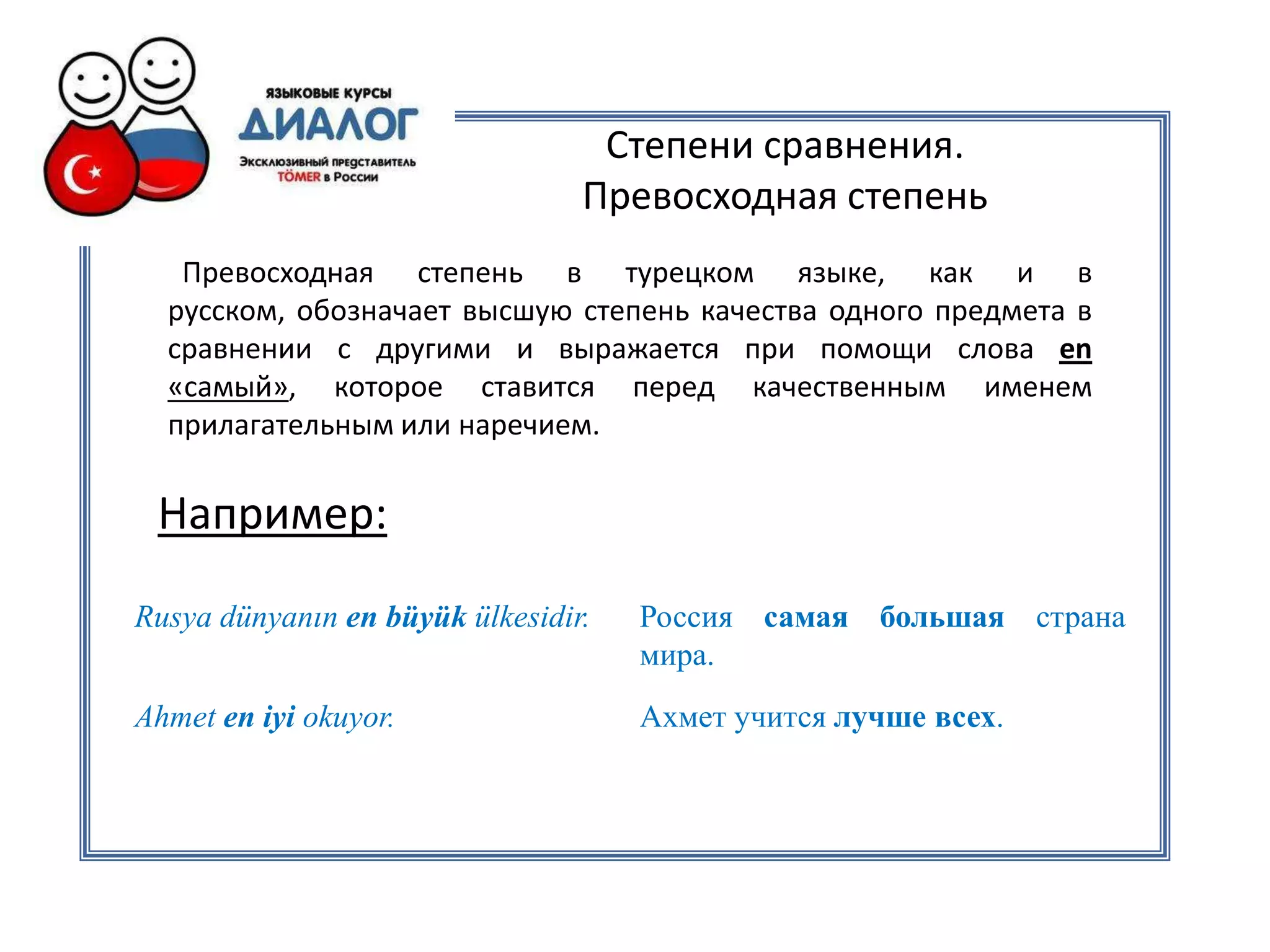 Степени сравнения.
                                 Превосходная степень
   Превосходная степень в турецком языке, как и в
  русском, обозначает высшую степень качества одного предмета в
  сравнении с другими и выражается при помощи слова en
  «самый», которое ставится перед качественным именем
  прилагательным или наречием.

 Например:
Rusya dünyanın en büyük ülkesidir.   Россия самая большая страна
                                     мира.
Ahmet en iyi okuyor.                 Ахмет учится лучше всех.
 