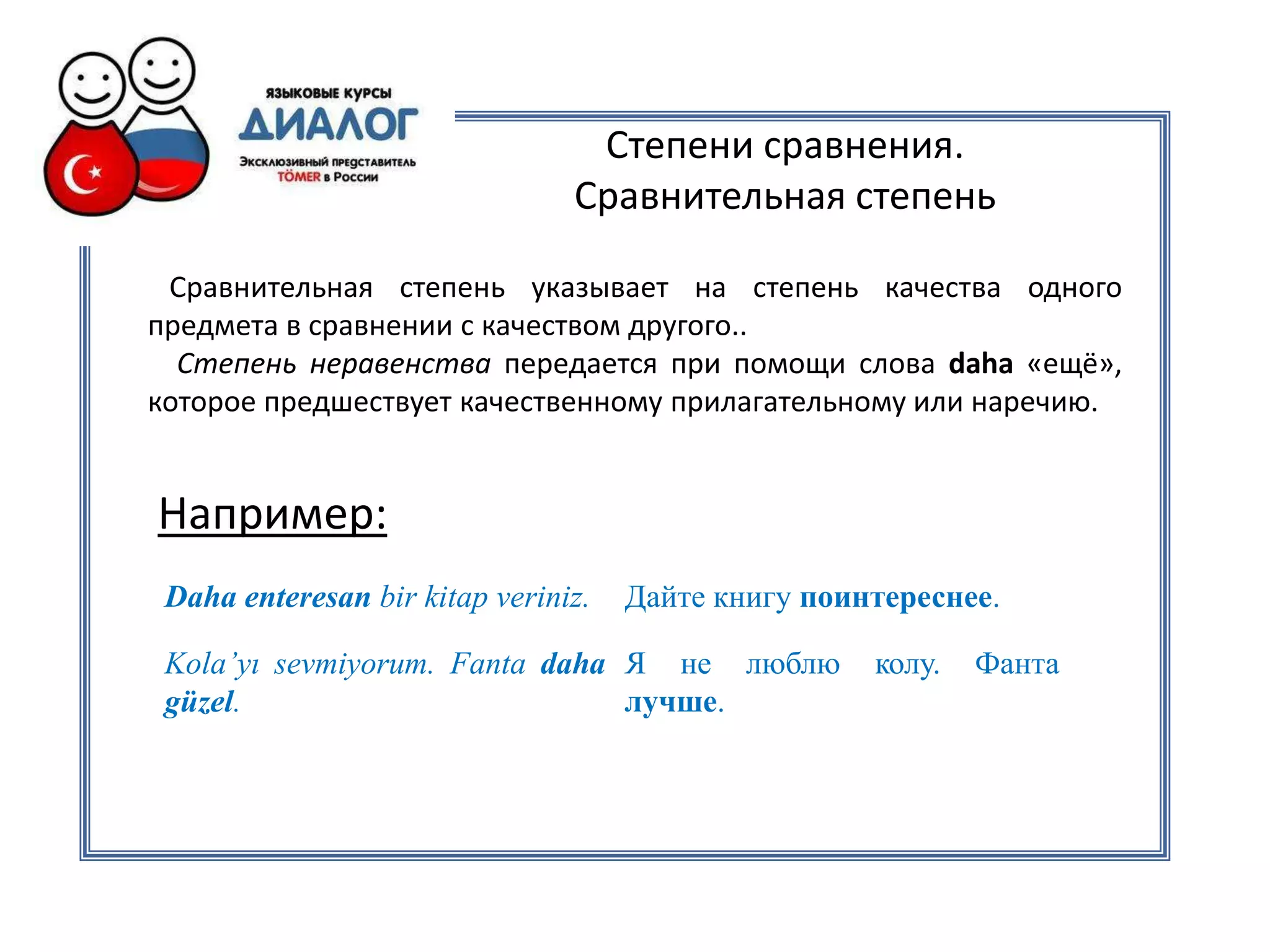 Степени сравнения.
                                Сравнительная степень

 Сравнительная степень указывает на степень качества одного
предмета в сравнении с качеством другого..
  Степень неравенства передается при помощи слова daha «ещё»,
которое предшествует качественному прилагательному или наречию.


Например:
 Daha enteresan bir kitap veriniz.   Дайте книгу поинтереснее.

 Kola’yı sevmiyorum. Fanta daha Я не люблю           колу.   Фанта
 güzel.                         лучше.
 