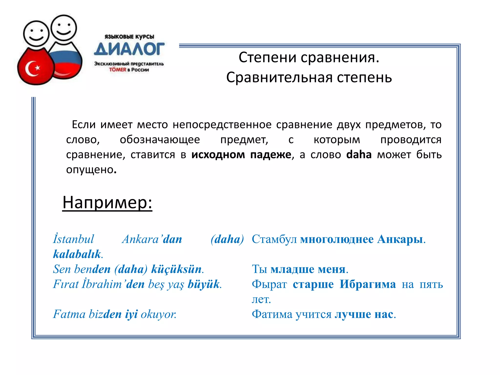 Степени сравнения.
                             Сравнительная степень

   Если имеет место непосредственное сравнение двух предметов, то
  слово,   обозначающее      предмет,  с    которым   проводится
  сравнение, ставится в исходном падеже, а слово daha может быть
  опущено.

 Например:
İstanbul     Ankara’dan       (daha) Стамбул многолюднее Анкары.
kalabalık.
Sen benden (daha) küçüksün.          Ты младше меня.
Fırat İbrahim’den beş yaş büyük.     Фырат старше Ибрагима на пять
                                     лет.
Fatma bizden iyi okuyor.             Фатима учится лучше нас.
 