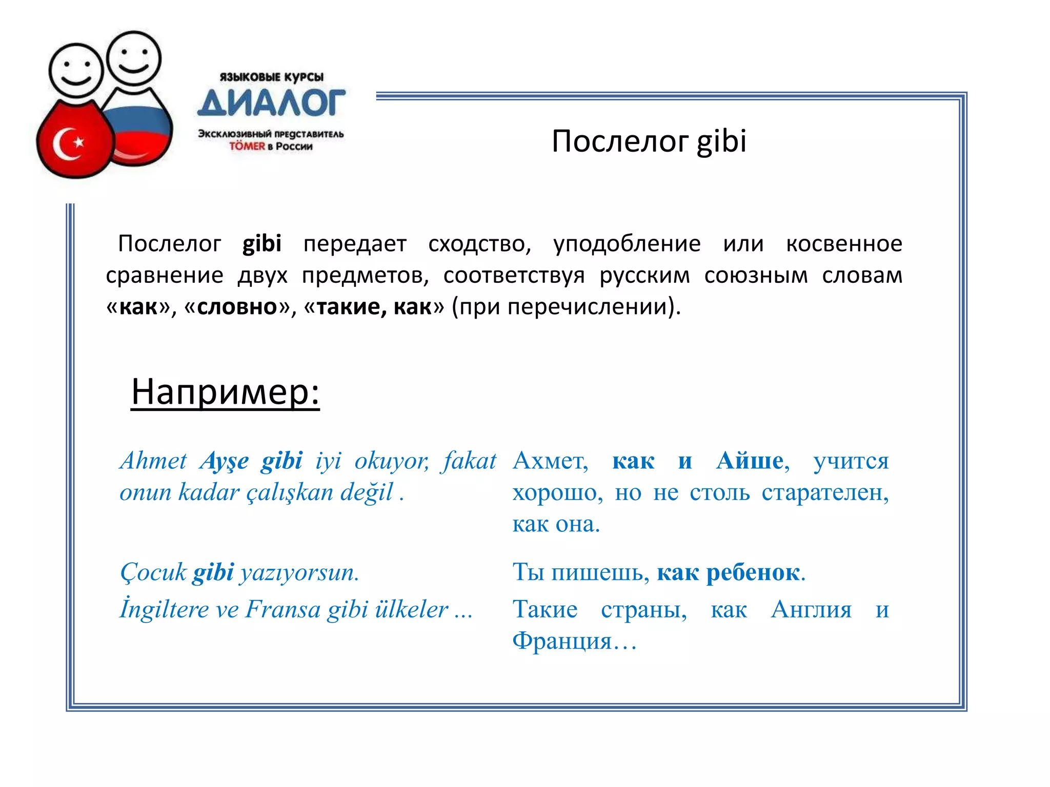 Послелог gibi

 Послелог gibi передает сходство, уподобление или косвенное
сравнение двух предметов, соответствуя русским союзным словам
«как», «словно», «такие, как» (при перечислении).


  Например:
 Ahmet Ayşe gibi iyi okuyor, fakat Ахмет, как и Айше, учится
 onun kadar çalışkan değil .       хорошо, но не столь старателен,
                                   как она.
 Çocuk gibi yazıyorsun.                 Ты пишешь, как ребенок.
 İngiltere ve Fransa gibi ülkeler ...   Такие страны, как Англия и
                                        Франция…
 