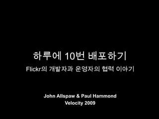 하루에 10번 배포하기
Flickr의 개발자과 운영자의 협력 이야기



   John Allspaw & Paul Hammond
            Velocity 2009
 