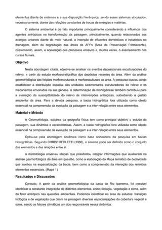 elementos diante de sistemas e a sua disposição hierárquica, sendo esses sistemas vinculados,
necessariamente, diante das relações constantes de trocas de energias e matérias.

       O sistema ambiental é de fato importante principalmente considerando a influência dos
agentes antrópicos na transformação da paisagem, principalmente, quando relacionados aos
avanços urbanos diante do meio natural, a inserção de efluentes domésticos e industriais na
drenagem, além da degradação das áreas de APPs (Área de Preservação Permanente),
ocasionando, assim, a aceleração dos processos erosivos e, muitas vezes, o assoreamento dos
cursos fluviais.

Objetivo

       Nesta abordagem citada, objetiva-se analisar os eventos deposicionais esculturadores do
relevo, a partir do estudo morfoestratigráfico dos depósitos recentes da área. Além da análise
geomorfológica das feições morfoestruturais e morfoesculturais da área. A pesquisa buscou ainda
estabelecer a distribuição espacial das unidades sedimentares estruturadoras do relevo e os
mecanismos envolvidos na sua gênese. A determinação da morfogênese também contribuiu para
a avaliação da susceptibilidade do relevo às intervenções antrópicas, subsidiando a gestão
ambiental da área. Para a devida pesquisa, a bacia hidrográfica fora utilizada como objeto
essencial na compreensão da evolução da paisagem e a inter-relação entre seus elementos.

Material e Método

       A Geomorfologia, subárea da geografia física tem como principal objetivo o estudo da
paisagem, sua dinâmica e características. Assim, a bacia hidrográfica fora utilizada como objeto
essencial na compreensão da evolução da paisagem e a inter-relação entre seus elementos.

       Optou-se pela abordagem sistêmica como base norteadora da pesquisa em bacias
hidrográficas. Segundo CHRISTOFOLETTI (1980), o sistema pode ser definido como o conjunto
dos elementos e das relações entre si.

       A metodologia envolveu etapas que possibilitou integrar informações que auxiliaram na
analise geomorfológica da área em questão, como a elaboração do Mapa temático de declividade
que auxiliou na espacialização da bacia, bem como a compreensão da interação dos referidos
elementos essenciais. (Mapa 1)

Resultados e Discussões

       Contudo, A partir da análise geomorfológica da bacia do Rio Ipanema, foi possível
identificar a constante integração de distintos elementos, como litológia, vegetação e clima, além
do fator antrópico nas questões ambientais. Podemos identificar na área de estudos: transição
litológica e de vegetação que criam na paisagem diversas espacializações da cobertura vegetal e
solos, sendo os fatores climáticos um dos responsáveis nessa dinâmica.
 
