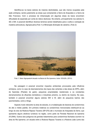 Identifica-se na bacia setores de maiores declividades, que são menos ocupadas pela
ação antrópica, sendo justamente as áreas que compreende a Serra de Araçoiaba e a Serra de
São Francisco. Com o processo de Urbanização em algumas áreas da bacia encontram
dificuldade de expansão por conta do relevo declivoso. No entanto, principalmente nos setores S,
SE e SW, é possível identificar diversos terrenos sendo trabalhados para o cultivo e extração de
madeira (silvicultura), Agropecuária (Foto 1) e Mineração (Extração de calcário). (Foto 2)




       Foto 1: Setor Agropastoril situado na Bacia do Rio Ipanema. Autor: SOUZA, (2012).



       Na paisagem é possível encontrar impactos ambientais provocados pela influência
antrópica, como no caso de desmatamentos dos topos das vertentes e das áreas de APPs, além
de fazendas (Pisoteio de gado), pequenas propriedades residenciais e os constantes
derramamentos de efluentes domésticos e industriais próximo, ou dentro da mesma. No caso,
também é possível encontrar alguns setores SW e W, além de pequenos bairros não
pavimentados, como o Itinga.

       Aspecto muito relevante na área de estudos, é a multiplicação de dezenas de condomínios
de alto e médio padrão. Em primeira instância os condomínios mencionados distribuem-se ao
longo do eixo da Rodovia Raposo Tavares (SP-270) até o município de Araçoiaba da Serra, que
apresenta alguns atrativos turísticos na região, como parte da Floresta Nacional de Ipanema
(FLONA). Outros dois polígonos de grandes loteamentos para condomínios fechados ocorrem na
área do Rio Ipanema; um situado entre a Rodovia Raposo Tavares e a Rodovia João Leme dos
 