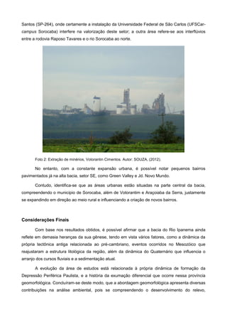 Santos (SP-264), onde certamente a instalação da Universidade Federal de São Carlos (UFSCar-
campus Sorocaba) interfere na valorização deste setor; a outra área refere-se aos interflúvios
entre a rodovia Raposo Tavares e o rio Sorocaba ao norte.




       Foto 2: Extração de minérios, Votorantin Cimentos. Autor: SOUZA, (2012).

       No entanto, com a constante expansão urbana, é possível notar pequenos bairros
pavimentados já na alta bacia, setor SE, como Green Valley e Jd. Novo Mundo.

       Contudo, identifica-se que as áreas urbanas estão situadas na parte central da bacia,
compreendendo o município de Sorocaba, além de Votorantim e Araçoiaba da Serra, justamente
se expandindo em direção ao meio rural e influenciando a criação de novos bairros.



Considerações Finais

       Com base nos resultados obtidos, é possível afirmar que a bacia do Rio Ipanema ainda
reflete em demasia heranças da sua gênese, tendo em vista vários fatores, como a dinâmica da
própria tectônica antiga relacionada ao pré-cambriano, eventos ocorridos no Mesozóico que
reajustaram a estrutura litológica da região, além da dinâmica do Quaternário que influencia o
arranjo dos cursos fluviais e a sedimentação atual.

       A evolução da área de estudos está relacionada à própria dinâmica de formação da
Depressão Periférica Paulista, e a história da exumação diferencial que ocorre nessa província
geomorfológica. Concluíram-se deste modo, que a abordagem geomorfológica apresenta diversas
contribuições na análise ambiental, pois se compreendendo o desenvolvimento do relevo,
 