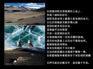 在南極洲乾谷那貧瘠的土地上，
佈滿了細碎的砂石，
被認為是地球上最像火星地貌的地方。
它位於南極麥克默多灣山脈
西部的維多利亞谷地，
這裡幾乎沒有降雪，
只有一些陡峭的岩石，
它是南極洲唯一沒有冰層的區域。
這兒的地區看上去完全不像是地球。
動植物能長時間地
保存在乾穀的干冷空氣中，
正如肉能保藏在冰箱裡不變質一樣。
在乾穀裡散佈著被保存下來的海豹屍體
，
它們可能死於數百年，甚至數千年前。
 