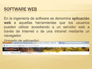 SOFTWARE WEB
En la ingeniería de software se denomina aplicación
web a aquellas herramientas que los usuarios
pueden utilizar accediendo a un servidor web a
través de Internet o de una intranet mediante un
navegador.
(tomado de wikipedia)
 