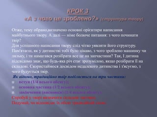Отже, тему обрано,визначено основні орієнтири написання
майбутнього твору. А далі — німе болюче питання: з чого починати
твір?
Для успішного написання твору слід чітко уявляти його структуру.
Пам'ятаєш, як у дитинстві тобі було цікаво, з чого зроблено машинку чи
ляльку, і ти намагався розібрати все це на запчастини? Так, І дитина
підсвідомо знає, що будь-яка річ стає зрозумілою, якщо розібрати її на
складові. Скористаймося досвідом недалекого дитинства і з'ясуємо, з
чого будується твір.
Як відомо, традиційно твір поділяється на три частини:
 вступ (1/4 всього обсягу);
 основна частина (1/2 всього обсягу);
 закінчення (висновки) (1/4 всього обсягу).
Спробуй у творі визначити складові частини.
Подумай, чи відповідає їх обсяг традиційній схемі.
 