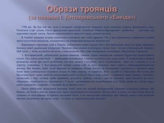 1798 рік. Це був той час, коли в складних суперечностях почалася зміна підвалин старого, феодального ладу.
Рушилися старі ідеали. Гасло французької революції: «Свобода! Рівність!Братерство!» зробилося світочем для
передових людей епохи, будило самосвідомість простого люду, кликало до волі.
В Україні нащадки козаків намагалися відновити свої давні привілеї. Раз у раз піднімались покріпачені селяни
проти посилення кріпацтва, сподіваючись на повернення козацьких вольностей..
Виразником передових ідей в Україні, поборником нових ідеалів був І. Котляревський, якого по праву вважають
батьком нової української літератури. Провідні риси нового естетичного ідеалу поет . втілив у безсмертній «Енеїді».
Цей ідеал — воля, відданість вітчизні, слава козацька. Цю славу воскрешали насамперед образи Енея і троянців.
І. Котляревський, зображуючи козаків-троянців, повною мірою використав переваги бурлескно-травестійного
стилю. Ось перед нами Еней — троянський полководець і взагалі «хлопець хоть куди козак». З дошкульним гумором
розповідає автор про цього розбишаку, що вміє випити і погуляти, часто потрапляючи через це у смішне, а то й
скрутне становище. І. Котляревський неначе ставив собі за мету показати свого героя у найнепривабливішому
вигляді. Ми бачимо, який Еней бридкий на поминках батька Анхіза, як безсоромно поводиться з жінками, яким
буває іноді слабкодухим (згадаймо шторм на морі, пожежу на кораблях, його зустріч із Сивіллою). Ми чуємо, яка
брутальна його^ мова, який він непоштивий навіть до богів! Проте перед нами — справжня, жива людина, з гріхами і
чеснотами, і таку людину треба приймати, розуміти, любити. Автор і сам не приховує своєї симпатії до цього
«бурлаки», «пройдисвіта», «волоцюги». З честю витримавши всі випробування долі, Еней попри все постає перед
нами «ласкавий», «гарний» і «гострий, як на бритві сталь».
Проте найбільше захоплення викликає Еней, коли він мудрий воєначальник, кошовий козацького війська. Ми
бачимо, що Еней у бою не злякається, перед труднощами не відступить. Він не зійде зі шляху до своєї мети, його не
зупинять ні сила ворожа, ні примхи зрадливих богів. А як наполегливо примушує цей «магнус панус» своє козацтво
вчитися, розуміючи, що наука, мови ~ то шлях до порозуміння між людьми!
 