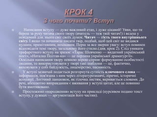  Написання вступу — дуже важливий етап, і дуже цікавий! Уяви, що ти
береш за руку читача свого твору (вчитель — теж твій читач!) і ведеш у
невідомий для. нього світ своїх думок. Читач — гість твого внутрішнього
світу. І якщо ти починаєш писати твір, подбай, щоб цей світ не видався
нудним, примітивним, нецікавим. Перш за все зверни увагу: вступ повинен
відповідати темі твору, загальному його стилю.(див. крок 2). Слід уникати
трафаретного вступу на зразок: «Тарас Шевченко — видатний український
поет», «Наталка Полтав­ка» — це перлина української драматургії».
Оскільки написання твору певною мірою сприяє формуванню особистості
людини, то використовувати у творі такі шаблони — це, фактично,
виховувати у собі байдужість, лицемірство, пасивність.
 У вступі зазвичай подається розгорнута сутність ключового слова —
інформація, пов'язана з ним через літературознавчі, ліричні, історичні
асоціації. Логічний ланцюжок, як гілочка листям, вкривається словами. До
речі, абсолютно виправданим є вживання у вступі цитат, але це повинно
бути вмотивовано.
 Простежимо «народження» вступу на прикладі (курсивом подано текст
вступу, у дужках — аргументація його частин).
 