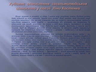 Немає життю ні початку, ні кінця. І кожне нове покоління, кожна Людина мусить
дати відповіді на вічні питання: Заради чого жити? Який заповіт, який духовний скарб
передати нащадкам? (Ця частина зумовлена тим, що поняття «загальнолюдські цінності»
передбачає наявність таких скарбів — матеріальних або духовних, що залишались би
ціннісними для людей, незалежно від епохи, в якій вони живуть, належності до певної
національності, віросповідання тощо. Набуття цього скарбу, фактично, є сенсом життя
людини. Щоб не обірвався духовний зв'язок поколінь, ці заповітні скарби передаються
нащадкам. Так створюється ланцюжок «минуле — сучасне — майбутнє», і ці часові виміри
об'єднуються спільними цінностями, скарбами).
Значення загальнолюдських цінностей для людства по-філософськи мудро і по-
жіночому тонко осмислює наша сучасниця — поетеса Ліна Костенко. Гортаю сторінки її
поезій і серцем відчуваю глибинну правду її роздумів. Поетеса, намагаючись осмислити
сенс існування людини, свого власного життя, питає: «Так чого ж я шукаю і чого я жива
?» Справді, чого варте життя, якщо «в цю мить десь хтось загинув?» Смерть — фінал
існування кожної людини, грішної чи праведної. Смерті так багато, що
життя, здається, вже перестало бути найбільшою цінністю людства. Проте ні — й на
цих «всесвітніх косовицях смерті» «душа скарби прадавні береже». (Ця частина має на
меті назвати автора і лише штрихом окреслити характер осмислення загальнолюдських
цінностей у поезії. Тут-таки подаємо — фрагментом — власні враження від поезій, через
роздуми визначаємо І протилежні філософські поняття — життя і смерть, життя ~ як
найвищу людську цінність, а це вже — місточок до основної частини).
 