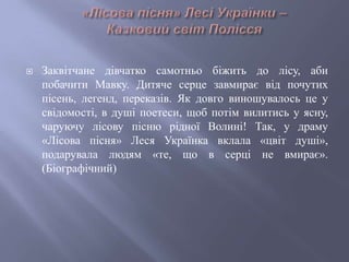  Заквітчане дівчатко самотньо біжить до лісу, аби
побачити Мавку. Дитяче серце завмирає від почутих
пісень, легенд, переказів. Як довго виношувалось це у
свідомості, в душі поетеси, щоб потім вилитись у ясну,
чаруючу лісову пісню рідної Волині! Так, у драму
«Лісова пісня» Леся Українка вклала «цвіт душі»,
подарувала людям «те, що в серці не вмирає».
(Біографічний)
 