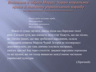 Понад греблі шумлять верби,
Що я насадила.
Нема мого миленького,
Що я полюбила.
Ніжно й сумно звучить дівоча пісня над берегами тихої
ріки. Скільки туги, яка ніжність почуттів! Кажуть, що цю пісню,
як і багато інших, що вже зробилися народними, склала
легендарна співачка Маруся Чурай. Історія не підтверджує
документально, що така дівчина існувала насправді,
пам'ять про неї йде через століття завдяки народним переказам
та ще пісням, які ми тепер вважаємо невід'ємною частиною
української культури.
(Ліричний)
 