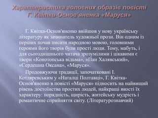 Г. Квітка-Основ'яненко ввійшов у нову українську
літературу як зачинатель художньої прози. Він одним із
перших почав писати народною мовою, головними
героями його творів були прості люди. Тому, мабуть, і
для сьогоднішнього читача зрозумілими і цікавими є
твори «Конотопська відьма», «Пан Халявський»,
«Сердешна Оксана», «Маруся».
Продовжуючи традиції, започатковані І.
Котляревським у «Наталці Полтавці», Г. Квітка-
Основ'яненко в повісті «Маруся» підносить на найвищий
рівень достоїнства простих людей, найкращі якості їх
характеру: порядність, щирість, житейську мудрість і
романтичне сприйняття світу. (Літературознавчий)
 