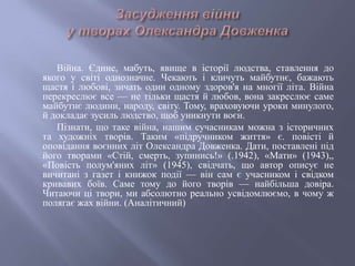 Війна. Єдине, мабуть, явище в історії людства, ставлення до
якого у світі однозначне. Чекають і кличуть майбутнє, бажають
щастя і любові, зичать один одному здоров'я на многії літа. Війна
перекреслює все — не тільки щастя й любов, вона закреслює саме
майбутнє людини, народу, світу. Тому, враховуючи уроки минулого,
й докладає зусиль людство, щоб уникнути воєн.
Пізнати, що таке війна, нашим сучасникам можна з історичних
та художніх творів. Таким «підручником життя» є. повісті й
оповідання воєнних літ Олександра Довженка. Дати, поставлені під
його творами «Стій, смерть, зупинись!» (.1942), «Мати» (1943),,
«Повість полум'яних літ» (1945), свідчать, що автор описує не
вичитані з газет і книжок події — він сам є учасником і свідком
кривавих боїв. Саме тому до його творів — найбільша довіра.
Читаючи ці твори, ми абсолютно реально усвідомлюємо, в чому ж
полягає жах війни. (Аналітичний)
 