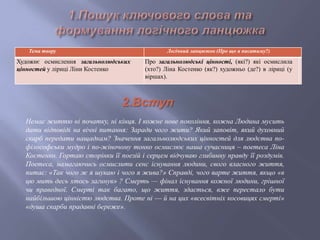 Тема твору Логічний ланцюжок (Про що я писатиму?)
Художнє осмислення загальнолюдських
цінностей у ліриці Ліни Костенко
Про загальнолюдські цінності, (які?) які осмислила
(хто?) Ліна Костенко (як?) художньо (де?) в ліриці (у
віршах).
Немає життю ні початку, ні кінця. І кожне нове покоління, кожна Людина мусить
дати відповіді на вічні питання: Заради чого жити? Який заповіт, який духовний
скарб передати нащадкам? Значення загальнолюдських цінностей для людства по-
філософськи мудро і по-жіночому тонко осмислює наша сучасниця – поетеса Ліна
Костенко. Гортаю сторінки її поезій і серцем відчуваю глибинну правду її роздумів.
Поетеса, намагаючись осмислити сенс існування людини, свого власного життя,
питає: «Так чого ж я шукаю і чого я жива?» Справді, чого варте життя, якщо «в
цю мить десь хтось загинув» ? Смерть — фінал існування кожної людини, грішної
чи праведної. Смерті так багато, що життя, здається, вже перестало бути
найбільшою цінністю людства. Проте ні — й на цих «всесвітніх косовицях смерті»
«душа скарби прадавні береже».
2.Вступ
 
