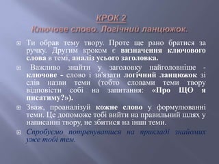  Ти обрав тему твору. Проте ще рано братися за
ручку. Другим кроком є визначення ключового
слова в темі, аналіз усього заголовка.
 Важливо знайти у заголовку найголовніше -
ключове - слово і зв'язати логічний ланцюжок зі
слів назви теми (тобто словами теми твору
відповісти собі на запитання: «Про ЩО я
писатиму?»).
 Зваж, проаналізуй кожне слово у формулюванні
теми. Це допоможе тобі вийти на правильний шлях у
написанні твору, не збитися на інші теми.
 Спробуємо потренуватися на прикладі знайомих
уже тобі тем.
 