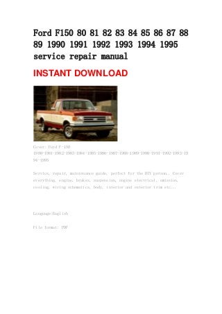 Ford F150 80 81 82 83 84 85 86 87 88
89 1990 1991 1992 1993 1994 1995
service repair manual
INSTANT DOWNLOAD
Cover: Ford F-150
1980-1981-1982-1983-1984-1985-1986-1987-1988-1989-1990-1991-1992-1993-19
94-1995
Service, repair, maintenance guide, perfect for the DIY person.. Cover
everything, engine, brakes, suspension, engine electrical, emission,
cooling, wiring schematics, body, interior and exterior trim etc...
Language:English
File format: PDF
 