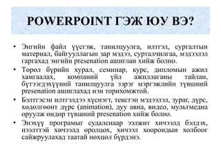 POWERPOINT ГЭЖ ЮУ ВЭ?
• Энгийн файл үүсгэж, танилцуулга, илтгэл, сургалтын
материал, байгууллагын зар мэдээ, сурталчилгаа, мэдээлэл
гаргахад энгийн presenation ашиглан хийж болно.
• Төрөл бүрийн хурал, семинар, курс, дипломын ажил
хамгаалах, компаний үйл ажиллаганы тайлан,
бүтээгдэхүүний танилцуулга зэрэг мэргэжлийн түвшний
presenation ашиглахад нэн торихомжтой.
• Бэлтгэсэн илтгэлдээ хүснэгт, текстэн мэдээлэл, зураг, дүрс,
хөдөлгөөнт дүрс (animation), дуу авиа, видео, мультмедиа
оруулж өндөр түвшний presenation хийж болно.
• Энэхүү програмыг судалснаар ээлжит хичээлд бэлдэх,
нээлттэй хичээлд оролцох, хичээл хоорондын холбоог
сайжруулахад таатай нөхцөл бүрдэнэ.
 