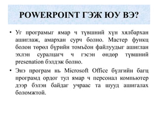 POWERPOINT ГЭЖ ЮУ ВЭ?
• Уг програмыг ямар ч түвшний хүн хялбархан
ашиглаж, амархан сурч болно. Мастер функц
болон төрөл бүрийн томъѐон файлуудыг ашиглан
эхлэн суралцагч ч гэсэн өндөр түвшний
presenation бэлдэж болно.
• Энэ програм нь Microsoft Office бүлгийн багц
програмд ордог тул ямар ч персонал компьютер
дээр бэлэн байдаг учраас та шууд ашигалах
боломжтой.
 