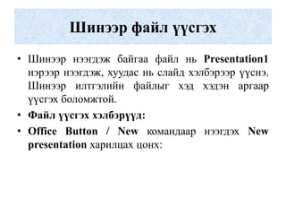 Шинээр файл үүсгэх
• Шинээр нээгдэж байгаа файл нь Presentation1
нэрээр нээгдэж, хуудас нь слайд хэлбэрээр үүснэ.
Шинээр илтгэлийн файлыг хэд хэдэн аргаар
үүсгэх боломжтой.
• Файл үүсгэх хэлбэрүүд:
• Office Button / New командаар нээгдэх New
presentation харилцах цонх:
 