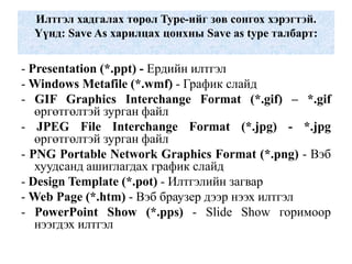 Илтгэл хадгалах төрөл Type-ийг зөв сонгох хэрэгтэй.
Үүнд: Save As харилцах цонхны Save as type талбарт:
- Presentation (*.ppt) - Ердийн илтгэл
- Windows Metafile (*.wmf) - График слайд
- GIF Graphics Interchange Format (*.gif) – *.gif
өргөтгөлтэй зурган файл
- JPEG File Interchange Format (*.jpg) - *.jpg
өргөтгөлтэй зурган файл
- PNG Portable Network Graphics Format (*.png) - Вэб
хуудсанд ашиглагдах график слайд
- Design Template (*.pot) - Илтгэлийн загвар
- Web Page (*.htm) - Вэб браузер дээр нээх илтгэл
- PowerPoint Show (*.pps) - Slide Show горимоор
нээгдэх илтгэл
 