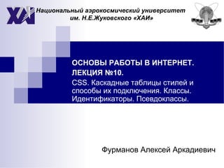 Национальный аэрокосмический университет
им. Н.Е.Жуковского «ХАИ»
ОСНОВЫ РАБОТЫ В ИНТЕРНЕТ.
ЛЕКЦИЯ №10.
CSS. Каскадные таблицы стилей и
способы их подключения. Классы.
Идентификаторы. Псевдоклассы.
Фурманов Алексей Аркадиевич
 