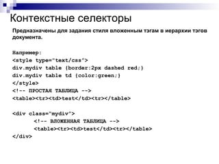 Предназначены для задания стиля вложенным тэгам в иерархии тэгов
документа.
Например:
<style type="text/css”>
div.mydiv table {border:2px dashed red;}
div.mydiv table td {color:green;}
</style>
<!-- ПРОСТАЯ ТАБЛИЦА -->
<table><tr><td>test</td><tr></table>
<div class=“mydiv”>
<!-- ВЛОЖЕННАЯ ТАБЛИЦА -->
<table><tr><td>test</td><tr></table>
</div>
Контекстные селекторы
 