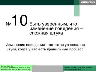 WKazarin.ru
Информация должна работать
№10Быть уверенным, что
изменение поведения –
сложная штука
Изменение поведения – не такая уж сложная
штука, когда у вас есть правильный процесс
Stanford University
By BJ Fogg, Kara Chanasyk, Margarita Cuihuis,
Neema Moraveji, Jason Hreha and mark Nelson
Stanford University’s Persuasive Tech Lab
http://captology.stanford.edu
 