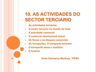 10. AS ACTIVIDADES DO
SECTOR TERCIARIO
1. As actividades terciarias
2. O sector terciario no mundo de hoxe
3. A actividade comercial
4. O comercio internacional actual
5. Os fluxos e os bloques comerciais
6. Os transportes. O transporte terrestre
7. O transporte aéreo e marítimo
8. O turismo
Antía Sanmarco Martínez 3ºESO
 