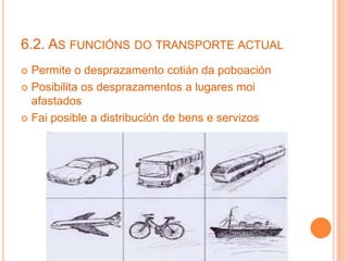 6.2. AS FUNCIÓNS DO TRANSPORTE ACTUAL
 Permite o desprazamento cotián da poboación
 Posibilita os desprazamentos a lugares moi
afastados
 Fai posible a distribución de bens e servizos
 