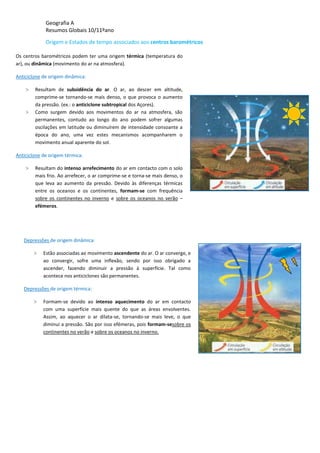 Geografia A
Resumos Globais 10/11ºano
Origem e Estados de tempo associados aos centros barométricos
Os centros barométricos podem ter uma origem térmica (temperatura do
ar), ou dinâmica (movimento do ar na atmosfera).
Anticiclone de origem dinâmica:
> Resultam de subsidência do ar. O ar, ao descer em altitude,
comprime-se tornando-se mais denso, o que provoca o aumento
da pressão. (ex.: o anticiclone subtropical dos Açores).
> Como surgem devido aos movimentos do ar na atmosfera, são
permanentes, contudo ao longo do ano podem sofrer algumas
oscilações em latitude ou diminuírem de intensidade consoante a
época do ano, uma vez estes mecanismos acompanharem o
movimento anual aparente do sol.
Anticiclone de origem térmica:
> Resultam do intenso arrefecimento do ar em contacto com o solo
mais frio. Ao arrefecer, o ar comprime-se e torna-se mais denso, o
que leva ao aumento da pressão. Devido às diferenças térmicas
entre os oceanos e os continentes, formam-se com frequência
sobre os continentes no inverno e sobre os oceanos no verão –
efémeros.
Depressões de origem dinâmica:
> Estão associadas ao movimento ascendente do ar. O ar converge, e
ao convergir, sofre uma inflexão, sendo por isso obrigado a
ascender, fazendo diminuir a pressão à superfície. Tal como
acontece nos anticiclones são permanentes.
Depressões de origem térmica:
> Formam-se devido ao intenso aquecimento do ar em contacto
com uma superfície mais quente do que as áreas envolventes.
Assim, ao aquecer o ar dilata-se, tornando-se mais leve, o que
diminui a pressão. São por isso efémeras, pois formam-sesobre os
continentes no verão e sobre os oceanos no inverno.
 