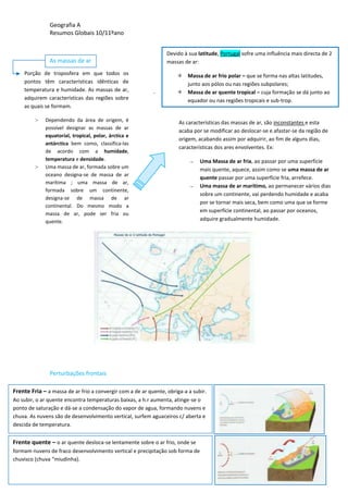 Geografia A
Resumos Globais 10/11ºano
As massas de ar
Perturbações frontais
Frente Fria – a massa de ar frio a convergir com a de ar quente, obriga-a a subir.
Ao subir, o ar quente encontra temperaturas baixas, a h.r aumenta, atinge-se o
ponto de saturação e dá-se a condensação do vapor de agua, formando nuvens e
chuva. As nuvens são de desenvolvimento vertical, surfem aguaceiros c/ aberta e
descida de temperatura.
Frente quente – o ar quente desloca-se lentamente sobre o ar frio, onde se
formam nuvens de fraco desenvolvimento vertical e precipitação sob forma de
chuvisco (chuva “miudinha).
Porção de troposfera em que todos os
pontos têm características idênticas de
temperatura e humidade. As massas de ar,
adquirem características das regiões sobre
as quais se formam.
> Dependendo da área de origem, é
possível designar as massas de ar
equatorial, tropical, polar, árctica e
antárctica bem como, classifica-las
de acordo com a humidade,
temperatura e densidade.
> Uma massa de ar, formada sobre um
oceano designa-se de massa de ar
marítima ; uma massa de ar,
formada sobre um continente,
designa-se de massa de ar
continental. Do mesmo modo a
massa de ar, pode ser fria ou
quente.
Devido à sua latitude, Portugal sofre uma influência mais directa de 2
massas de ar:
 Massa de ar frio polar – que se forma nas altas latitudes,
junto aos pólos ou nas regiões subpolares;
 Massa de ar quente tropical – cuja formação se dá junto ao
equador ou nas regiões tropicais e sub-trop.
As características das massas de ar, são inconstantes e esta
acaba por se modificar ao deslocar-se e afastar-se da região de
origem, acabando assim por adquirir, ao fim de alguns dias,
características dos ares envolventes. Ex:
→ Uma Massa de ar fria, ao passar por uma superfície
mais quente, aquece, assim como se uma massa de ar
quente passar por uma superfície fria, arrefece.
→ Uma massa de ar marítimo, ao permanecer vários dias
sobre um continente, vai perdendo humidade e acaba
por se tornar mais seca, bem como uma que se forme
em superfície continental, ao passar por oceanos,
adquire gradualmente humidade.
 