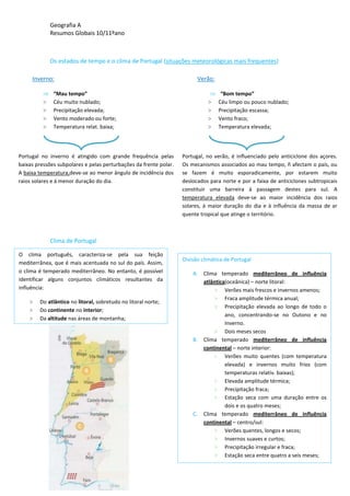Geografia A
Resumos Globais 10/11ºano
Os estados de tempo e o clima de Portugal (situações meteorológicas mais frequentes)
Clima de Portugal
,
Inverno:
“Mau tempo”
> Céu muito nublado;
> Precipitação elevada;
> Vento moderado ou forte;
> Temperatura relat. baixa;
Portugal no inverno é atingido com grande frequência pelas
baixas pressões subpolares e pelas perturbações da frente polar.
A baixa temperatura,deve-se ao menor ângulo de incidência dos
raios solares e á menor duração do dia.
Verão:
“Bom tempo”
> Céu limpo ou pouco nublado;
> Precipitação escassa;
> Vento fraco;
> Temperatura elevada;
Portugal, no verão, é influenciado pelo anticiclone dos açores.
Os mecanismos associados ao mau tempo, ñ afectam o país, ou
se fazem é muito esporadicamente, por estarem muito
deslocados para norte e por a faixa de anticiclones subtropicais
constituir uma barreira à passagem destes para sul. A
temperatura elevada deve-se ao maior incidência dos raios
solares, à maior duração do dia e à influência da massa de ar
quente tropical que atinge o território.
O clima português, caracteriza-se pela sua feição
mediterrânea, que é mais acentuada no sul do país. Assim,
o clima é temperado mediterrâneo. No entanto, é possível
identificar alguns conjuntos climáticos resultantes da
influência:
> Do atlântico no litoral, sobretudo no litoral norte;
> Do continente no interior;
> Da altitude nas áreas de montanha;
Divisão climática de Portugal
A. Clima temperado mediterrâneo de influência
atlântica(oceânica) – norte litoral:
> Verões mais frescos e invernos amenos;
> Fraca amplitude térmica anual;
> Precipitação elevada ao longo de todo o
ano, concentrando-se no Outono e no
Inverno.
> Dois meses secos
B. Clima temperado mediterrâneo de influência
continental – norte interior:
> Verões muito quentes (com temperatura
elevada) e invernos muito frios (com
temperaturas relativ. baixas);
> Elevada amplitude térmica;
> Precipitação fraca;
> Estação seca com uma duração entre os
dois e os quatro meses;
C. Clima temperado mediterrâneo de influência
continental – centro/sul:
> Verões quentes, longos e secos;
> Invernos suaves e curtos;
> Precipitação irregular e fraca;
> Estação seca entre quatro a seis meses;
 