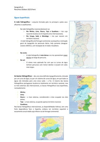 Geografia A
Resumos Globais 10/11ºano
Águas Superficiais
A rede hidrográfica – conjunto formado pelo rio principal e pelos seus
afluentes e subafluentes.
Na rede hidrográfica nacional,destacam-se:
> Rio Minho, Lima, Douro, Tejo e Guadiana – rios cuja
nascente localiza-se em Espanha (rios internacionais);
> Rio Vouga, Sado e Mondego – rios que nascem em
território nacional;
A rede hidrográfica de Portugal continental, acompanha a inclinação
geral da topografia da península ibéria, indo portanto desaguar
oceano atlântico, com excepção do rio Sado e Guadiana.
No norte:
> A rede hidrografia é mais densa e os rios apresentam maior
declive ao longo do percurso.
No sul:
> O relevo mais aplanado faz com que os cursos de água
tenham percursos com menor declive e escoem em vales
mais largos.
As bacias hidrográficas – são uma área definida topograficamente, drenada
por um curso de água, ou por um sistema de cursos de água, em que todas as
águas são drenadas para uma única saída – a foz. A maioria das bacias
hidrográficas portuguesas localiza-se totalmente em território nacional, mas
as mais extensas são internacionais, as bacias hidrográficas luso-espanholas,
nomeadamente:
Minho;
Lima;
Douro – a mais extensa, considerando a área ocupada nos dois
países;
Tejo – a mais extensa, ocupando apenas território nacional;
Guadiana;
Nas bacias hidrográficas internacionais, as disponibilidades hídricas, tem uma
forte dependência face a Espanha, embora em território espanhol o
escoamento anual médio seja inferior ao de Portugal continental.
 