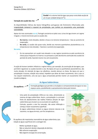 Geografia A
Resumos Globais 10/11ºano
Variação do caudal dos rios
As disponibilidades hídricas das bacias hidrográficas portuguesas são fortemente influenciadas pela
irregularidade temporal e espacial da precipitação, que confere ao escoamento uma acentuada
sazonalidade.
Apesar de mais acentuados no sul, Portugal caracteriza-se pelos seus cursos de água terem um regime
irregular, e mesmo torrencial, pois os caudais são:
No inverno, muito elevados, devido à chuva e às menores temperaturas – leva ao aumento da
evaporação;
No verão, os caudais são quase nulos, devido aos menores quantitativos pluviométricos e às
temperaturas mais elevadas – favorece o aumento da evaporação.
No norte:
Os rios apresentam um caudal mais elevado e o seu regime caracteriza-se pela ocorrência de
cheias pouco frequente no inverno e na primavera e pelo decréscimo acentuado dos caudais do
período de verão, havendo mesmo rios sem escoamento.
A acção do homem também influência o regime hídrico, por exemplo, da construção de barragens, que
permitem regularizar os caudais durante o ano. Na época em que os quantitativos pluviométricos, são
muito elevado, há retenção de água nas albufeiras, visando atenuar as cheias. Na época em que a
precipitação é escassa, estação seca estival, impedem que deixe de haver escoamento, isto é, que os
rios sequem totalmente, uma vez que a água armazenada permite manter um escoamento mínimo
(caudal ecológico).
As Aguas Subterrâneas
Os aquíferos
Uma parte da precipitação infiltra-se nos solos, alimentando as
reservas de água subterrânea. Assim, a precipitação é a principal
fonte de abastecimento das toalhas freáticas (lençóis de água
subterrânea que circulam ou se acumulam em aquíferos).
Contudo, quando o solo fica saturado, não existe infiltração e
começa a haver escoamento superficial.
As águas subterrâneas incluem as águas minerais naturais e de
nascente, e as águas termais, com fins terapêuticos.
Caudal –é o volume total de água que passa numa dada secção de
um rio por unidade tempo (m
3/
s).
Formação geológica que permite a circulação e o armazenamento de aguas no seus
espaços vazios, possibilitando o aproveitamento desta pelo homem.
Os aquíferos são importantes reservatórios de água subterrânea, que,
relação às águas superficiais tem a vantagem de:
Melhor qualidade da água;
Não se reduzirem devido à deposição de detritos;
Não sofrerem evaporação;
Não exigirem encargos de conservação;
 