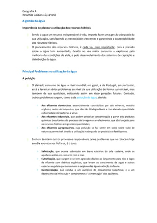 Geografia A
Resumos Globais 10/11ºano
A gestão da água
Importância de planear a utilização dos recursos hídricos
Sendo a agua um recurso indispensável á vida, importa fazer uma gestão adequada da
sua utilização, satisfazendo as necessidade crescentes e garantindo a sustentabilidade
dos recursos hídricos.
O planeamento dos recursos hídricos, é cada vez mais importante, pois a pressão
sobre a água tem aumentado, devido ao seu maior consumo – explica-se pela
melhoria das condições de vida, e pelo desenvolvimento dos sistemas de captação e
distribuição da água.
Principal Problemas na utilização da água
A poluição
O elevado consumo de água a nível mundial, em geral, e de Portugal, em particular,
está a levantar sérios problemas ao nível da sua utilização de forma sustentável, mas
também da sua qualidade, colocando assim em risco gerações futuras. Contudo,
outros problemas surgem, como o da poluição da água, devido:
> Aos efluentes domésticos, essencialmente constituídos por sais minerais, matéria
orgânica, restos decompostos, que não são biodegradáveis e com elevada quantidade
e diversidade de bactérias e vírus;
> Aos efluentes industriais, que podem provocar contaminação a partir dos produtos
químicos (resultantes do processo de lavagem e arrefecimento, que são lançado para
os recursos hídricos em grandes quantidades;
> Aos efluentes agropecuários, cuja poluição se faz sentir em solos sobre tudo de
natureza permeável, devido a utilização inadequada de pesticidas e fertilizantes.
Existem também outros processos responsáveis pelos problemas que se colocam hoje
em dia aos recursos hídricos, é o caso:
> Salinização, que ocorre sobretudo em áreas calcárias da orla costeira, onde os
aquíferos estão em contacto com o mar.
> Eutrofização, que surgem e se tem agravado devido ao lançamento para rios e lagos
de efluente com detritos orgânicos, que levam ao crescimento de algas e outras
espécies vegetais que consomem o oxigénio das águas extinção da fauna.
> Desflorestação, que conduz a um aumento do escoamento superficial, e a um
decréscimo da infiltração = compromete a “alimentação” dos aquíferos.
 