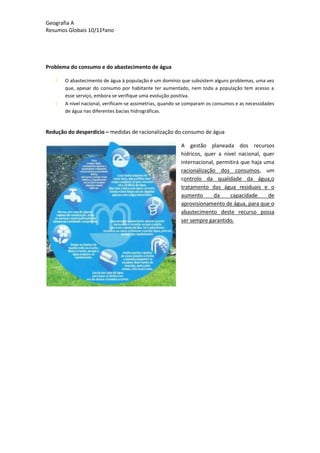 Geografia A
Resumos Globais 10/11ºano
Problema do consumo e do abastecimento de água
O abastecimento de água à população é um domínio que subsistem alguns problemas, uma vez
que, apesar do consumo por habitante ter aumentado, nem toda a população tem acesso a
esse serviço, embora se verifique uma evolução positiva.
A nível nacional, verificam-se assimetrias, quando se comparam os consumos e as necessidades
de água nas diferentes bacias hidrográficas.
Redução do desperdício – medidas de racionalização do consumo de água
A gestão planeada dos recursos
hídricos, quer a nível nacional, quer
internacional, permitirá que haja uma
racionalização dos consumos, um
controlo da qualidade da água,o
tratamento das água residuais e o
aumento da capacidade de
aprovisionamento de água, para que o
abastecimento deste recurso possa
ser sempre garantido.
 