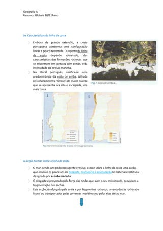 Geografia A
Resumos Globais 10/11ºano
As Características da linha da costa
Embora de grande extensão, a costa
portuguesa apresenta uma configuração
linear e pouco recortada. O aspecto da linha
da costa depende sobretudo, das
características das formações rochosas que
se encontram em contacto com o mar, e da
intensidade da erosão marinha.
No litoral português, verifica-se uma
predominância da costa de arriba, talhada
nos afloramentos rochosos de maior dureza
que se apresenta ora alta e escarpada, ora
mais baixa.
A acção do mar sobre a linha de costa
O mar, sendo um poderoso agente erosivo, exerce sobre a linha da costa uma acção
que envolve os processos de desgaste, transporte e acumulaçãode materiais rochosos,
designada por erosão marinha.
O desgaste é provocado pela força das ondas que, com o seu movimento, provocam a
fragmentação das rochas.
Esta acção, é reforçada pela areia e por fragmentos rochosos, arrancados às rochas do
litoral ou transportados pelas correntes marítimas ou pelos rios até ao mar.
 