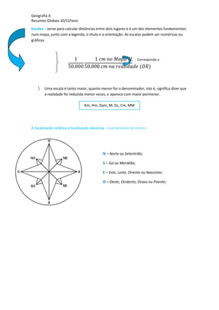 Geografia A
Resumos Globais 10/11ºano
Escalas – serve para calcular distâncias entre dois lugares e é um dos elementos fundamentais
num mapa, junto com a legenda, o título e a orientação. As escalas podem ser numéricas ou
gráficas.
Uma escala é tanto maior, quanto menor for o denominador, isto é, significa dizer que
a realidade foi reduzida menor vezes, e aparece com maior pormenor.
A localização relativa e localização absoluta - Coordenadas terrestres
Corresponde a
Km, Hm, Dam, M, Dc, Cm, MM
N – Norte ou Setentrião;
S – Sul ou Meridião;
E – Este, Leste, Oriente ou Nascente;
O – Oeste, Ocidente, Ocaso ou Poente;
 