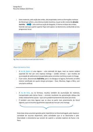 Geografia A
Resumos Globais 10/11ºano
Estes materiais, pela acção das ondas, são projectados contra as formações rochosas
do litoral que sofrem, uma intensa erosão mecânica, à qual se dá o nome de abrasão
marinha esta continua acção de desgaste, é intensa na base das arribas,
fazendo com que a parte superior fique sem apoio e se desmorone, conduzindo ao seu
progressivo recuo
«Rias» de Aveiro e Faro
A ria de Aveiro é uma laguna – uma extensão de água, mais ou menos salobra
separada do mar por uma espessa restinga – cordão arenoso – que resultou da
acumulação de sedimentos transportados pelas correntes marítimas e pelo rio Vouga.
É por vezes, denominada half-delta, pois o rio desagua na laguna, formando um delta
interior ramificado em quatro braços principais – Ovar, Murtosa, Vagos e Mira, com
uma barra artificial.
A ria de Faro, ou ria formosa, resultou também da acumulação de materiais,
transportados pela deriva litoral – corrente resultante da aproximação oblíqua das
ondas relativamente à praia – que corre predominantemente de oeste para leste.
É também uma área lagunar que se situa na parte mais proeminente do litoral
algarvio, que se encontra igualmente separada do mar por uma restinga.
Estas duas áreas assumem grande parte importância no litoral português, pela riqueza e
variedade de recursos disponíveis, pelas actividades que ai se desenvolve e pela
diversidade e ecossistema que servem de suporte a variadas espécies da fauna e da
flora.
 